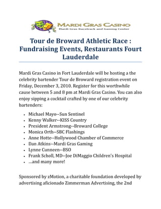 Tour de Broward Athletic Race :
Fundraising Events, Restaurants Fourt
             Lauderdale

Mardi Gras Casino in Fort Lauderdale will be hosting a the
celebrity bartender Tour de Broward registration event on
Friday, December 3, 2010. Register for this worthwhile
cause between 5 and 8 pm at Mardi Gras Casino. You can also
enjoy sipping a cocktail crafted by one of our celebrity
bartenders:
  •   Michael Mayo--Sun Sentinel
  •   Kenny Walker--KISS Country
  •   President Armstrong--Broward College
  •   Monica Orth--SBC Flashings
  •   Anne Hotte--Hollywood Chamber of Commerce
  •   Dan Atkins--Mardi Gras Gaming
  •   Lynne Cunneen--BSO
  •   Frank Scholl, MD--Joe DiMaggio Children's Hospital
  •   …and many more!


Sponsored by zMotion, a charitable foundation developed by
advertising aficionado Zimmerman Advertising, the 2nd
 