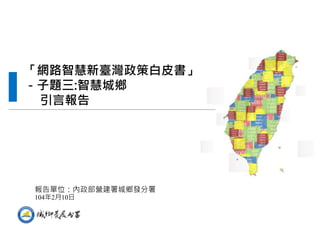 “Comprehensive Planning of Smart National Territory
Development in Taiwan” project which is requested from National
Development Council.
「網路智慧新臺灣政策白皮書」
－子題三:智慧城鄉
引言報告
報告單位：內政部營建署城鄉發分署
104年2月10日
 