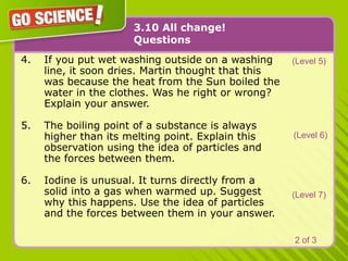 3.10 All change!
Questions
4. If you put wet washing outside on a washing
line, it soon dries. Martin thought that this
was because the heat from the Sun boiled the
water in the clothes. Was he right or wrong?
Explain your answer.
5. The boiling point of a substance is always
higher than its melting point. Explain this
observation using the idea of particles and
the forces between them.
6. Iodine is unusual. It turns directly from a
solid into a gas when warmed up. Suggest
why this happens. Use the idea of particles
and the forces between them in your answer.
(Level 5)
(Level 6)
(Level 7)
2 of 3
 