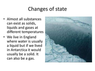 Changes of state
• Almost all substances
can exist as solids,
liquids and gases at
different temperatures
• We live in England
where water is usually
a liquid but if we lived
in Antarctica it would
usually be a solid. It
can also be a gas.
 