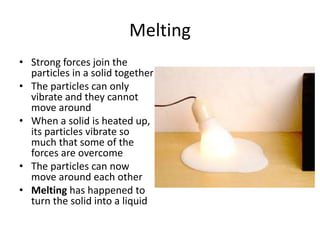 Melting
• Strong forces join the
particles in a solid together
• The particles can only
vibrate and they cannot
move around
• When a solid is heated up,
its particles vibrate so
much that some of the
forces are overcome
• The particles can now
move around each other
• Melting has happened to
turn the solid into a liquid
 
