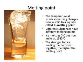 Melting point
• The temperature at
which something changes
from a solid to a liquid is
called its melting point
• Different substances have
different melting points
• Ice melts at 0oC but iron
melts at 1583oC
• The stronger forces
holding the particles
together, the higher the
melting point
 