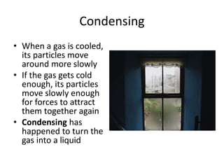 Condensing
• When a gas is cooled,
its particles move
around more slowly
• If the gas gets cold
enough, its particles
move slowly enough
for forces to attract
them together again
• Condensing has
happened to turn the
gas into a liquid
 