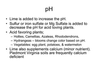 pH Lime is added to increase the pH. Sulfur or iron sulfate or Mg Sulfate is added to decrease the pH for acid loving plants. Acid favoring plants; Hollies, Camellias, Azaleas, Rhododendrons,  Hydrangeas – blooms change color based on pH. Vegetables: egg plant, potatoes, & watermelon Lime also supplements calcium (minor nutrient).  Piedmont Virginia soils are frequently calcium deficient 
