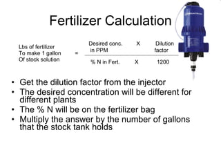Fertilizer Calculation Get the dilution factor from the injector The desired concentration will be different for different plants The % N will be on the fertilizer bag Multiply the answer by the number of gallons that the stock tank holds Lbs of fertilizer To make 1 gallon  = Of stock solution Desired conc.  X  Dilution  in PPM  factor % N in Fert. X 1200 
