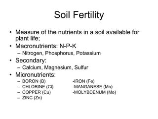 Soil Fertility Measure of the nutrients in a soil available for plant life; Macronutrients: N-P-K Nitrogen, Phosphorus, Potassium  Secondary: Calcium, Magnesium, Sulfur Micronutrients:  BORON (B)   -IRON (Fe)  CHLORINE (Cl)   -MANGANESE (Mn) COPPER (Cu)     -MOLYBDENUM (Mo)  ZINC (Zn) 