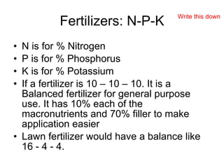 Fertilizers: N-P-K N is for % Nitrogen P is for % Phosphorus K is for % Potassium If a fertilizer is 10 – 10 – 10. It is a Balanced fertilizer for general purpose use. It has 10% each of the macronutrients and 70% filler to make application easier Lawn fertilizer would have a balance like 16 - 4 - 4. Write this down 