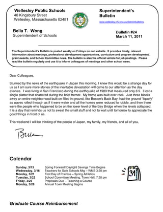 Wellesley Public Schools                                          Superintendent’s
       40 Kingsbury Street                                               Bulletin
       Wellesley, Massachusetts 02481
                                                                         www.wellesley.k12.ma.us/district/bulletins.


      Bella T. Wong                                                                     Bulletin #24
      Superintendent of Schools                                                         March 11, 2011


     The Superintendent’s Bulletin is posted weekly on Fridays on our website. It provides timely, relevant
     information about meetings, professional development opportunities, curriculum and program development,
     grant awards, and School Committee news. The bulletin is also the official vehicle for job postings. Please
     read the bulletin regularly and use it to inform colleagues of meetings and other school news.

,

    Dear Colleagues,

    Stunned by the news of the earthquake in Japan this morning, I knew this would be a strange day for
    us as I am sure more stories of the inevitable devastation will come to our attention as the day
    evolves. I was living in San Francisco during the earthquake of 1989 that measured only 6.9. I lost a
    single platter that shattered during the brief tremor. My home was built over rock. Just three blocks
    away an entire neighborhood built on filled in ground, like Boston's Back Bay, had the ground "liquefy"
    as waves rolled through as if it were water and all the homes were reduced to rubble, and then there
    were the people who happened to be on the lower level of the Bay Bridge when the levels collapsed.
    It is a day that reminds us not to sweat the small stuff and not to wait until tomorrow to appreciate the
    good things in front of us.

    This weekend I will be thinking of the people of Japan, my family, my friends, and all of you,




    Calendar
        Sunday, 3/13          Spring Forward! Daylight Savings Time Begins
        Wednesday, 3/16       Teachers for Safe Schools Mtg – WMS 3:30 pm
        Monday, 3/21          First Day of Practice – Spring Athletics
        Tuesday, 3/22         School Committee Meeting, Town Hall, 7:30 pm
        Friday, 3/25          Proposals Due – Teaching a Course
        Monday, 3/28          Annual Town Meeting Begins




    Graduate Course Reimbursement
 