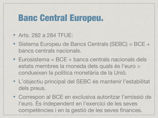 Banc Central Europeu.
Arts. 282 a 284 TFUE:
Sistema Europeu de Bancs Centrals (SEBC) = BCE +
bancs centrals nacionals.
Eurosistema = BCE + bancs centrals nacionals dels
estats membres la moneda dels quals és l’euro >
condueixen la política monetària de la Unió.
L’objectiu principal del SEBC és mantenir l’estabilitat
dels preus.
Correspon al BCE en exclusiva autoritzar l’emissió de
l’euro. És independent en l’exercici de les seves
competències i en la gestió de les seves finances.
 