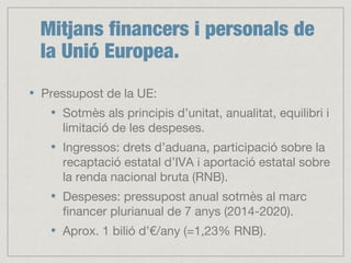 Mitjans financers i personals de
la Unió Europea.
Pressupost de la UE:
Sotmès als principis d’unitat, anualitat, equilibri i
limitació de les despeses.
Ingressos: drets d’aduana, participació sobre la
recaptació estatal d’IVA i aportació estatal sobre
la renda nacional bruta (RNB).
Despeses: pressupost anual sotmès al marc
financer plurianual de 7 anys (2014-2020).
Aprox. 1 bilió d’€/any (=1,23% RNB).
 