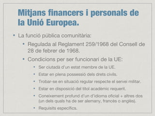 Mitjans financers i personals de
la Unió Europea.
La funció pública comunitària:
Regulada al Reglament 259/1968 del Consell de
28 de febrer de 1968.
Condicions per ser funcionari de la UE:
Ser ciutadà d’un estat membre de la UE.
Estar en plena possessió dels drets civils.
Trobar-se en situació regular respecte el servei militar.
Estar en disposició del títol acadèmic requerit.
Coneixement profund d’un d’idioma oficial + altres dos
(un dels quals ha de ser alemany, francès o anglès).
Requisits específics.
 