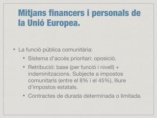 Mitjans financers i personals de
la Unió Europea.
La funció pública comunitària:
Sistema d’accés prioritari: oposició.
Retribució: base (per funció i nivell) +
indeminitzacions. Subjecte a impostos
comunitaris (entre el 8% i el 45%), lliure
d’impostos estatals.
Contractes de durada determinada o limitada.
 