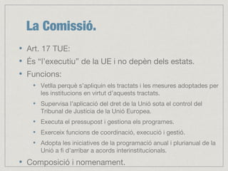 La Comissió.
Art. 17 TUE:
És “l’executiu” de la UE i no depèn dels estats.
Funcions:
Vetlla perquè s’apliquin els tractats i les mesures adoptades per
les institucions en virtut d’aquests tractats.
Supervisa l’aplicació del dret de la Unió sota el control del
Tribunal de Justícia de la Unió Europea.
Executa el pressupost i gestiona els programes.
Exerceix funcions de coordinació, execució i gestió.
Adopta les iniciatives de la programació anual i plurianual de la
Unió a fi d’arribar a acords interinstitucionals.
Composició i nomenament.
 