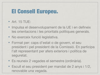 El Consell Europeu.
Art. 15 TUE:
Impulsa el desenvolupament de la UE i en defineix
les orientacions i les prioritats polítiques generals.
No exerceix funció legislativa.
Format per: caps d’estat o de govern, el seu
president i pel president de la Comissió. En participa
l’alt representant per afers exteriors i política de
seguretat.
Es reuneix 2 vegades el semestre (ordinària).
Escull el seu president per mandat de 2 anys i 1/2,
renovable una vegada.
 
