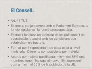 El Consell.
Art. 16 TUE:
Exerceix, conjuntament amb el Parlament Europeu, la
funció legislativa i la funció pressupostària.
Exerceix funcions de definició de les polítiques i de
coordinació, d’acord amb les condicions que
estableixen els tractats.
Format per 1 representant de cada estat a nivell
ministerial. Diferents composicions per matèria.
Acords per majoria qualificada: mínim del 55% dels
membres (que n’inclogui almenys 15) i representin
com a mínim el 65% de la població de la UE.
 