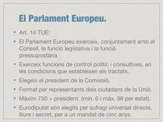 El Parlament Europeu.
Art. 14 TUE:
El Parlament Europeu exerceix, conjuntament amb el
Consell, la funció legislativa i la funció
pressupostària.
Exerceix funcions de control polític i consultives, en
les condicions que estableixen els tractats.
Elegeix el president de la Comissió.
Format per representants dels ciutadans de la Unió.
Màxim 750 + president. (mín. 6 i màx. 96 per estat).
Eurodiputat són elegits per sufragi universal directe,
lliure i secret, per a un mandat de cinc anys.
 