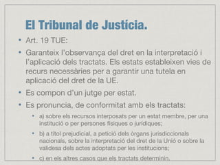 El Tribunal de Justícia.
Art. 19 TUE:
Garanteix l’observança del dret en la interpretació i
l’aplicació dels tractats. Els estats estableixen vies de
recurs necessàries per a garantir una tutela en
aplicació del dret de la UE.
Es compon d’un jutge per estat.
Es pronuncia, de conformitat amb els tractats:
a) sobre els recursos interposats per un estat membre, per una
institució o per persones físiques o jurídiques;
b) a títol prejudicial, a petició dels òrgans jurisdiccionals
nacionals, sobre la interpretació del dret de la Unió o sobre la
validesa dels actes adoptats per les institucions;
c) en els altres casos que els tractats determinin.
 