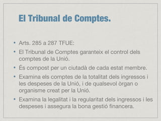 El Tribunal de Comptes.
Arts. 285 a 287 TFUE:
El Tribunal de Comptes garanteix el control dels
comptes de la Unió.
És compost per un ciutadà de cada estat membre.
Examina els comptes de la totalitat dels ingressos i
les despeses de la Unió, i de qualsevol òrgan o
organisme creat per la Unió.
Examina la legalitat i la regularitat dels ingressos i les
despeses i assegura la bona gestió financera.
 