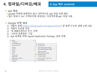 26 제3회 오픈 로보틱스 세미나
4. 컴파일/디버깅/배포 3) App 배포 (android)
 apk 배포
• google 마켓에 등록하지 않고 내부적으로 apk 파일 자체 배포
• 빌드 완료시 ‘bin’ 디렉토리에 생성되는 ‘프로젝트명.apk’ 파일 사용
 Google 마켓 배포
① 개발자 등록 (https://play.google.com/apps/publish/) 및 등록 수수료 결제 (1회 25$)
② 개발자 프로필 작성
③ ‘새 애플리케이션 추가’ 선택
④ ‘스토어 등록정보’ 기입
⑤ Apk 등록을 위해 ‘signed Application Package’ 생성 진행
 