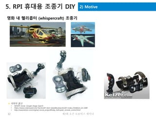 32 제3회 오픈 로보틱스 세미나
2) Motive5. RPI 휴대용 조종기 DIY
영화 내 헬리콥터 (whispercraft) 조종기
 이미지 참고
• NAVER movie, Google Image Search
• https://www.screenused.com/?sectionID=item-detail&subsectionID=index.cfm&item_id=1680
• http://www.ketzer.com/original_movie_props/6thday_helicopter_remote_control.html
 