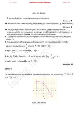 ΑΡΧΗ 2ΗΣ ΣΕΛΙΔΑΣ
β. Να αιτιολογιςετε τθν απάντθςι ςασ ςτο ερϊτθμα α.
Μονάδες 4
Α3. Να διατυπϊςετε το κριτιριο τθσ παρεμβολισ για τισ ςυναρτιςεισ f, g ,h κοντά ςτο x0.
Μονάδες 5
Α4. Να χαρακτθρίςετε τισ προτάςεισ που ακολουκοφν, γράφοντασ ςτθν κόλλα
αναφοράσ,δίπλα ςτο γράμμα που αντιςτοιχεί ςε κάκε πρόταςθ,τθ λζξθ ΢ωστό ,αν θ
πρόταςθ είναι ςωςτι,ι Λάθος ,αν θ πρόταςθ είναι λανκαςμζνθ
α. Οι γραφικζσ παραςτάςεισ των ςυναρτιςεων f και –f είναι ςυμμετρικζσ ωσ προσ τον
άξονα x′x.
β. Αν οι ςυναρτιςεισ f και g ζχουν πεδία οριςμοφ Α και Β αντίςτοιχα, τότε το πεδίο
οριςμοφ τθσ ςυνάρτθςθσ
f
g
είναι το   A B f x 0   .
γ. Ιςχφει    
0
0
x x h 0
lim f x limf x h
 
    
δ. Αν  
0x x
lim f x 0

 και  f x 0 κοντά ςτο 0x ,τότε
 0x x
1
lim
f x
  .
ε. Ιςχφει x x  για κάκε  x 0  .
Μονάδες 10
ΘΕΜΑ Β
Στο παρακάτω ςχιμα απεικονίηεται θ γραφικι παράςταςθ τθσ ςυνάρτθςθσ 1
f :
 
με  1
f 
 
ΤΕΛΟΣ 2ΗΣ ΣΕΛΙΔΑΣ
07.11.2017 Αποκλειστικά στο lisari.blogspot.gr Page 2 of 4
 
