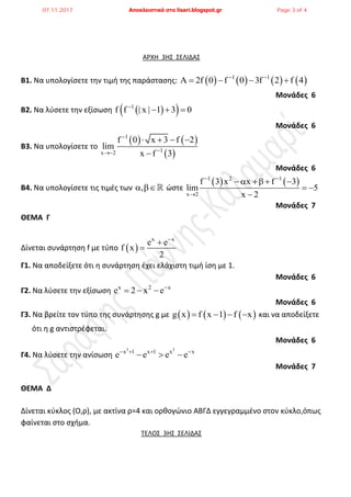 ΑΡΧΗ 3ΗΣ ΣΕΛΙΔΑΣ
Β1. Να υπολογίςετε τθν τιμι τθσ παράςταςθσ:        1 1
A 2f 0 f 0 3f 2 f 4 
   
Μονάδες 6
Β2. Να λφςετε τθν εξίςωςθ   1
f f | x | 1 3 0
  
Μονάδες 6
Β3. Να υπολογίςετε το
   
 
1
1x 2
f 0 x 3 f 2
lim
x f 3


   

Μονάδες 6
Β4. Να υπολογίςετε τισ τιμζσ των ,  ϊςτε
   1 2 1
x 2
f 3 x x f 3
lim 5
x 2
 

    
 

Μονάδες 7
ΘΕΜΑ Γ
Δίνεται ςυνάρτθςθ f με τφπο  
x x
e e
f x
2



Γ1. Να αποδείξετε ότι θ ςυνάρτθςθ ζχει ελάχιςτθ τιμι ίςθ με 1.
Μονάδες 6
Γ2. Να λφςετε τθν εξίςωςθ x 2 x
e 2 x e
  
Μονάδες 6
Γ3. Να βρείτε τον τφπο τθσ ςυνάρτθςθσ g με      g x f x 1 f x    και να αποδείξετε
ότι θ g αντιςτρζφεται.
Μονάδες 6
Γ4. Να λφςετε τθν ανίςωςθ
3 3
x 1 x 1 x x
e e e e   
  
Μονάδες 7
ΘΕΜΑ Δ
Δίνεται κφκλοσ (Ο,ρ), με ακτίνα ρ=4 και ορκογϊνιο ΑΒΓΔ εγγεγραμμζνο ςτον κφκλο,όπωσ
φαίνεται ςτο ςχιμα.
ΤΕΛΟΣ 3ΗΣ ΣΕΛΙΔΑΣ
07.11.2017 Αποκλειστικά στο lisari.blogspot.gr Page 3 of 4
 