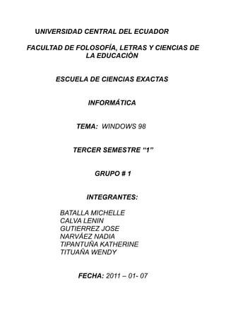 UNIVERSIDAD CENTRAL DEL ECUADOR

FACULTAD DE FOLOSOFÍA, LETRAS Y CIENCIAS DE
              LA EDUCACIÒN


       ESCUELA DE CIENCIAS EXACTAS


               INFORMÁTICA


            TEMA: WINDOWS 98


           TERCER SEMESTRE “1”


                GRUPO # 1


              INTEGRANTES:

        BATALLA MICHELLE
        CALVA LENIN
        GUTIERREZ JOSE
        NARVÁEZ NADIA
        TIPANTUÑA KATHERINE
        TITUAÑA WENDY


            FECHA: 2011 – 01- 07
 