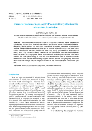 JOURNAL OF COAL SCIENCE & ENGINEERING
(CHINA)                  DOI 10.1007/s12404-010-0214-6
pp 188–192                       Vol.16 No.2       June 2010



        Characterization of nano-Ag/PVP composites synthesized via
                          ultra-violet irradiation

                                                   HUANG Wen-yao, XU Guo-cai
          ( School of Chemical Engineering, Anhui University of Science and Technology, Huainan                         232001, China )
                © The Editorial Office of Journal of Coal Science and Engineering (China) and Springer-Verlag Berlin Heidelberg 2010



       Abstract Nano-silver/polyvinylpyrrolidone(PVP)composite materials were successfully
       synthesized bi-insitu from silver nitrate solution with N-vinyl pyrrolidone (NVP) monomer,
       containing neither initiator nor reductant, in ultraviolet irradiation conditions. The resultant
       Ag/PVP nanocomposites were characterized by infrared spectroscopy (FT-IR), high reso-
       lution transmission electron microscopy (HRTEM), X-ray photoelectron spectroscopy
       (XPS), and X-ray diffraction (XRD). TEM show that nano silver particles are homogene-
       ously dispersed in PVP polymer matrix, and the mean size of spherical silver particles is
       about 5 nm. The spectroscopy of XPS and FTIR showed that there is an interaction be-
       tween nano silver not only with carbonyl oxygen but also with the nitrogen group within the
       NVP molecule through the p-π conjugation effect in the nano-silver/PVP composites sys-
       tem.
        Keywords nano-Ag, NVP, nanocomposites, ultraviolet irradiation



                                                                             development of the nanotechnology. Silver nanocom-
Introduction
                                                                             posites have their unique physical and chemical prop-
      With the rapid development of polymer-based                            erties, including reversible metal/insulator electronic
nanocomposites in recent years, researches on poly-                          transition, nonlinear optical effect, the effect of light
mer-based metal nanocomposite materials have                                 energy conversion, catalytic effect, and so on (Yao et
aroused considerable interest because of their exten-                        al., 2003). Generally, nanometal-polymer composites
sive application in catalysis, magnetic recording, mi-                       are prepared by following method: the metal ions are
croelectronics, etc. (Khanna et al., 2007). Metal                            reduced to nanoclusters in polymer solution, such as
nanoparticles, particularly gold, silver, and copper par-                    nano Gold/PVP (polyvinylpyrrolidone) (Liu et al.,
ticles, have been the focus of great interest because of                     2006) and nano Ag/polymethacrylic acid (Quaroni and
their unique properties. For instance, nanometer-sized                       Chumanov, 1999). In this case, nanometal particles
particles containing a gold core and poly (methyl me-                        congregate probably in the polymer matrix because
thacrylate) shells as protector were prepared by sur-                        polymerization and reduction of metal ions occurred
face-confined living radical polymerization on gold                          separately. Certainly the homogeneous dispersion sys-
nanoparticles (Li et al., 2009). Based on their advan-                       tem of polymer-based nanometallic composites was
tageous properties and many new characteristics com-                         obtained since the synthesis technique was improved,
pared with corresponding single-phase metal or poly-                         such as polymer solution containing nano Ag (Han
mer, the synthetic technique for polymer-based nano-                         et al., 2007).
metal composites has been renewed quickly with the                                 To avoid effecting the congregational phenome-

   Received: 7 August 2009
   Tel: 86-554-6668485, E-mail: wyhuang@aust.edu.cn
 