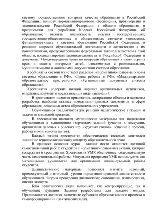 систему государственного контроля качества образования в Российской
Федерации, полноту нормативно-правового обеспечения, противоречия в
законодательстве Российской Федерации в области образования и
предпосылки для разработки Кодекса Российской Федерации об
образовании;     выявить      возможность    участия     государственных,
государственно-общественных и общественных структур управления,
функционирующих в системе образования Российской Федерации, в
решении вопросов образовательной деятельности и соответствии с их
компетенциями, предусмотренными федеральным законодательством в этой
области; проанализировать законодательные акты Российской Федерации и
документы Международного права по вопросам образования в части охраны
прав и защиты интересов детей, ознакомиться с региональными,
муниципальными и локальными документами системы образования.
   Хрестоматия состоит из четырех разделов: «Нормативно-правовые основы
системы образования в РФ», «Права ребенка в РФ», «Международное
образовательное пространство» «Региональные документы системы
образования».
   Хрестоматия содержит полный вариант оригинальных источников,
отдельные документы представлены в виде извлечений.
      В хрестоматии имеются приложения, содержащие образцы и варианты
разработки наиболее важных нормативно-правовых документов в сфере
образования, локальных актов образовательного учреждения.
      Обучающимся предлагаются для решения педагогические ситуации и
задачи из школьной практики.
      В хрестоматии имеются методические материалы для подготовки
обучающихся к выполнению творческих заданий (участие в дискуссии,
организация деловых и ролевых игр, «круглых столов», общение с прессой,
работа в роли консультантов).
      Каждый раздел хрестоматии обеспечивается тестовым контролем
знаний по терминологическому аппарату образовательного права.
      В процессе освоения курса       важное место отводится активной
самостоятельной работе студентов с нормативно-правовыми актами, которые
содержатся в хрестоматии. Хрестоматия УМК обеспечивает содержательную
часть самостоятельной работы. Модульная программа УМК используется как
методическое руководство для организации индивидуальной работы
студентов.
      Диагностические    материалы     позволяют     изучить    исходный,
промежуточный и итоговый уровни нормативно-правовой компетентности
обучающихся. Формы проведения диагностики: самооценка, взаимооценка,
оценка эксперта.
      Блок практических задач выполняет, как контролирующие, так и
обучающие функции. Задания разработаны для каждого модуля.
Предполагается активное включение субъектов образовательного процесса в
самопроектировании практических задач.
 