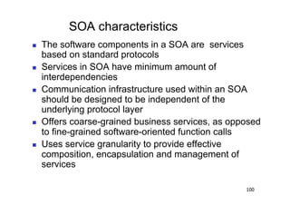 SOA characteristics
    The software components in a SOA are services
     based on standard protocols
    Services in SOA have minimum amount of
     interdependencies
    Communication infrastructure used within an SOA
     should be designed to be independent of the
     underlying protocol layer
    Offers coarse-grained business services, as opposed
     to fine-grained software-oriented function calls
    Uses service granularity to provide effective
     composition, encapsulation and management of
     services

                                                    100
 