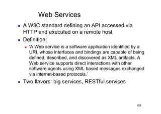 Web Services
    A W3C standard defining an API accessed via
     HTTP and executed on a remote host
    Definition:
         ‘A Web service is a software application identified by a
          URI, whose interfaces and bindings are capable of being
          defined, described, and discovered as XML artifacts. A
          Web service supports direct interactions with other
          software agents using XML based messages exchanged
          via internet-based protocols.’
    Two flavors: big services, RESTful services



                                                              103
 
