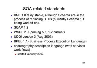 SOA-related standards
    XML 1.0 fairly stable, although Schema are in the
     process of replacing DTDs (currently Schema 1.1
     being worked on).
    SOAP 1.2
    WSDL 2.0 (coming out, 1.2 current)
    UDDI version 3 (Aug 2003)
    BPEL 1.1 (Business Process Execution Language)
    choreography description language (web services
     work flows)
         started January 2003


                                                   105
 