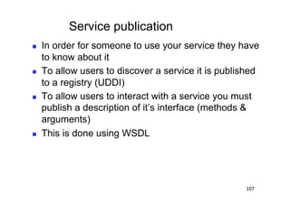 Service publication
    In order for someone to use your service they have
     to know about it
    To allow users to discover a service it is published
     to a registry (UDDI)
    To allow users to interact with a service you must
     publish a description of it’s interface (methods &
     arguments)
    This is done using WSDL




                                                     107
 