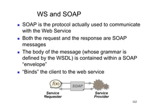 WS and SOAP
    SOAP is the protocol actually used to communicate
     with the Web Service
    Both the request and the response are SOAP
     messages
    The body of the message (whose grammar is
     defined by the WSDL) is contained within a SOAP
     “envelope”
    “Binds” the client to the web service




                                                  112
 