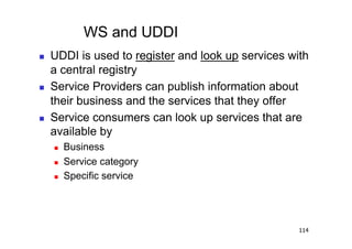 WS and UDDI
    UDDI is used to register and look up services with
     a central registry
    Service Providers can publish information about
     their business and the services that they offer
    Service consumers can look up services that are
     available by
         Business
         Service category
         Specific service




                                                     114
 
