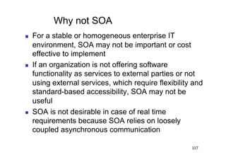 Why not SOA
    For a stable or homogeneous enterprise IT
     environment, SOA may not be important or cost
     effective to implement
    If an organization is not offering software
     functionality as services to external parties or not
     using external services, which require flexibility and
     standard-based accessibility, SOA may not be
     useful
    SOA is not desirable in case of real time
     requirements because SOA relies on loosely
     coupled asynchronous communication

                                                       117
 