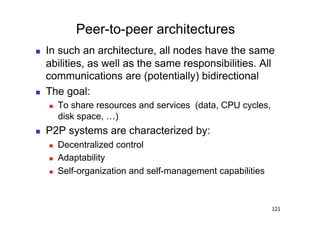 Peer-to-peer architectures
    In such an architecture, all nodes have the same
     abilities, as well as the same responsibilities. All
     communications are (potentially) bidirectional
    The goal:
         To share resources and services (data, CPU cycles,
          disk space, …)
    P2P systems are characterized by:
         Decentralized control
         Adaptability
         Self-organization and self-management capabilities



                                                               121
 