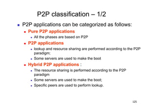 P2P classification – 1/2
    P2P applications can be categorized as follows:
         Pure P2P applications
               All the phases are based on P2P
         P2P applications
               lookup and resource sharing are performed according to the P2P
                paradigm;
               Some servers are used to make the boot
         Hybrid P2P applications :
               The resource sharing is performed according to the P2P
                paradigm
               Some servers are used to make the boot;
               Specific peers are used to perform lookup.



                                                                         125
 