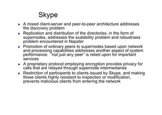 Skype
    A mixed client-server and peer-to-peer architecture addresses
     the discovery problem
    Replication and distribution of the directories, in the form of
     supernodes, addresses the scalability problem and robustness
     problem encountered in Napster
    Promotion of ordinary peers to supernodes based upon network
     and processing capabilities addresses another aspect of system
     performance: “not just any peer” is relied upon for important
     services
    A proprietary protocol employing encryption provides privacy for
     calls that are relayed through supernode intermediaries
    Restriction of participants to clients issued by Skype, and making
     those clients highly resistant to inspection or modification,
     prevents malicious clients from entering the network
 
