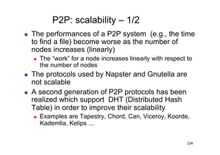 P2P: scalability – 1/2
    The performances of a P2P system (e.g., the time
     to find a file) become worse as the number of
     nodes increases (linearly)
         The “work” for a node increases linearly with respect to
          the number of nodes
    The protocols used by Napster and Gnutella are
     not scalable
    A second generation of P2P protocols has been
     realized which support DHT (Distributed Hash
     Table) in order to improve their scalability
         Examples are Tapestry, Chord, Can, Viceroy, Koorde,
          Kademlia, Kelips …


                                                                134
 