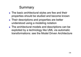 Summary
    The basic architectural styles are few and their
     properties should be studied and become known
    Their descriptions and properties are better
     understood using a modeling notation
    The architectural models and descriptions can be
     exploited by a technology like UML via automatic
     transformations: see the Model Driven Architecture




                                                    136
 