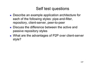 Self test questions
    Describe an example application architecture for
     each of the following styles: pipe-and-filter,
     repository, client-server, peer-to-peer
    Discuss the difference between the active and
     passive repository styles
    What are the advantages of P2P over client-server
     style?




                                                   137
 