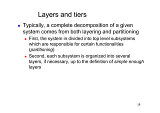 Layers and tiers
    Typically, a complete decomposition of a given
     system comes from both layering and partitioning
         First, the system in divided into top level subsystems
          which are responsible for certain functionalities
          (partitioning)
         Second, each subsystem is organized into several
          layers, if necessary, up to the definition of simple enough
          layers




                                                                 18
 