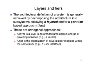 Layers and tiers
    The architectural definition of a system is generally
     achieved by decomposing the architecture into
     subsystems, following a layered and/or a partition
     based approach (tiers)
    These are orthogonal approaches:
         A layer is a level in an architectural stack in charge of
          providing services (e.g., a kernel)
         A tier is the organization of several peer modules within
          the same layer (e.g., a user interface)




                                                                  3
 
