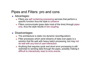 Pipes and Filters: pro and cons
    Advantages:
         Filters are self containing processing services that perform a
          specific function thus the style is cohesive
         Filters communicate (pass data most of the time) through pipes
          only, thus the style results in low coupling

    Disadvantages:
         The architecture is static (no dynamic reconfiguration)
         Filter processes which send streams of data over pipes is a
          solution that fits well with heavy batch processing, but may not
          do well with any kind of user-interaction.
         Anything that requires quick and short error processing is still
          restricted to sending data through the pipes, possibly making it
          difficult to interactively react to error-events.
 