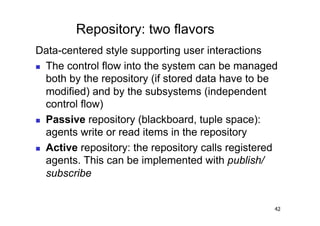 Repository: two flavors
Data-centered style supporting user interactions
  The control flow into the system can be managed
   both by the repository (if stored data have to be
   modified) and by the subsystems (independent
   control flow)
  Passive repository (blackboard, tuple space):
   agents write or read items in the repository
  Active repository: the repository calls registered
   agents. This can be implemented with publish/
   subscribe


                                                    42
 