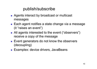publish/subscribe
    Agents interact by broadcast or multicast
     messages
    Each agent notifies a state change via a message
     (it “raises an event”)
    All agents interested to the event (“observers”)
     receive a copy of the message
    Event generators do not know the observers
     (decoupling)
    Examplex: device drivers, JavaBeans



                                                   43
 