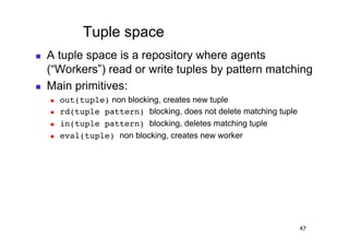 Tuple space
    A tuple space is a repository where agents
     (“Workers”) read or write tuples by pattern matching
    Main primitives:
         out(tuple) non blocking, creates new tuple!
         rd(tuple pattern) blocking, does not delete matching tuple
         in(tuple pattern) blocking, deletes matching tuple
         eval(tuple) non blocking, creates new worker




                                                                       47
 