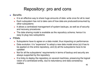 Repository: pro and cons
    Benefits
          It is an effective way to share huge amounts of data: write once for all to read
          Each subsystem has not to take care of how data are produced/consumed by
           other subsystems
          It allows a centralized management of system backups, as well as of security
           and recovery procedures
          The data sharing model is available as the repository schema, hence it is
           easy to plug new subsystems
    Pitfalls
          Subsystems have to agree on a data model, thus impacting on performance
          Data evolution: it is “expensive” to adopt a new data model since (a) it has to
           be applied on the entire repository, and (b) all the subsystems have to be
           updated
          Not for all the subsystems’ requirements in terms of backup and security are
           always supported by the repository
          It is tricky to deploy the repository on several machines, preserving the logical
           vision of a centralized entity, due to redundancy and data consistency
           matters
                                                                                       48
 