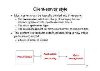 Client-server style
    Most systems can be logically divided into three parts:
         The presentation, which is in charge of managing the user
          interface (graphic events, input fields check, help..)
         The actual application logic
         The data management tier for the management of persistent data.
    The system architecture is defined according to how these
     parts are organized :
         2-tiered, 3-tiered, or n-tiered




                                    Application
                                                          Data
          Presentation
                                    processing         management


                                                                      54
 